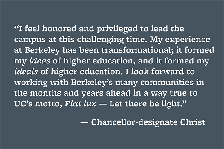 “I feel honored and privileged to lead the campus at this challenging time. My experience at Berkeley has been transformational; it formed my ideas of higher education, and it formed my ideals of higher education. I look forward to working with Berkeley’s many communities in the months and years ahead in a way true to UC’s motto, Fiat lux — Let there be light.”