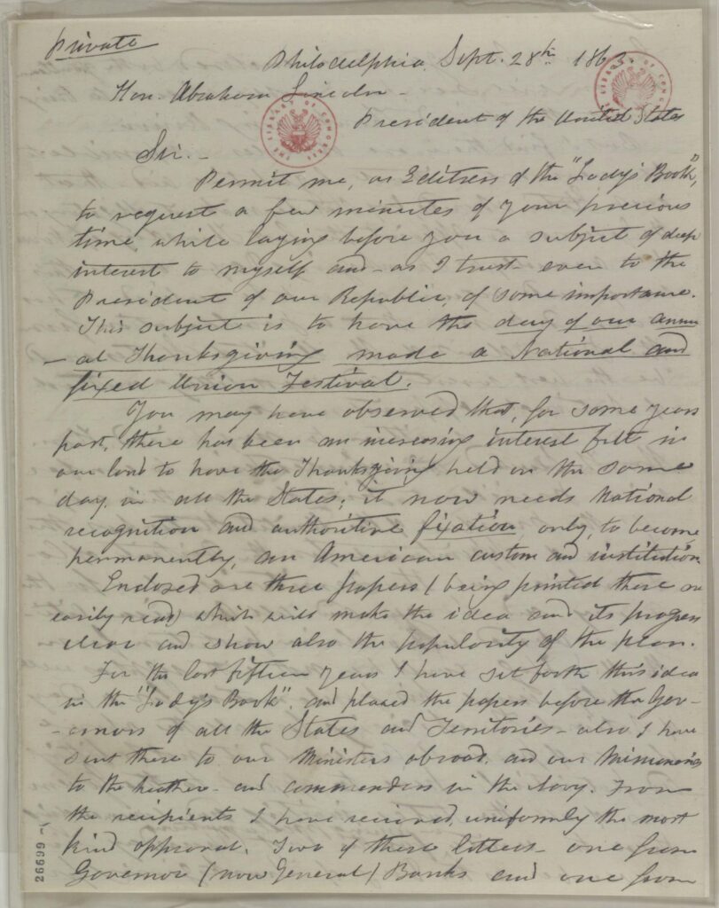 A letter in cursive that reads: Sir.— Permit me, as Editress of the “Lady's Book”, to request a few minutes of your precious time, while laying before you a subject of deep interest to myself and — as I trust — even to the President of our Republic, of some importance. This subject is to have the day of our annual Thanksgiving made a National and fixed Union Festival. You may have observed that, for some years past, there has been an increasing interest felt in our land to have the Thanksgiving held on the same day, in all the States; it now needs National recognition and authoritive fixation, only, to become permanently, an American custom and institution. Enclosed are three papers (being printed these are easily read) which will make the idea and its progress clear and show also the popularity of the plan. For the last fifteen years I have set forth this idea in the “Lady's Book”, and placed the papers before the Governors of all the States and Territories — also I have sent these to our Ministers abroad, and our Missionaries to the heathen — and commanders in the Navy. From the recipients I have received, uniformly the most kind approval. Two of these letters, one from Governor (now General) Banks and one from Governor Morgan2 are enclosed; both gentlemen as you will see, have nobly aided to bring about the desired Thanksgiving Union.